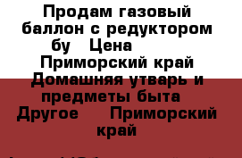 Продам газовый баллон с редуктором бу › Цена ­ 550 - Приморский край Домашняя утварь и предметы быта » Другое   . Приморский край